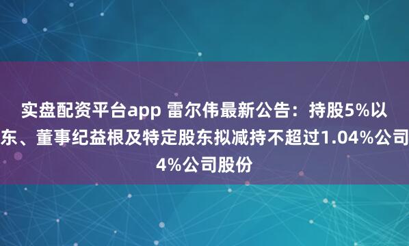 实盘配资平台app 雷尔伟最新公告：持股5%以上股东、董事纪益根及特定股东拟减持不超过1.04%公司股份