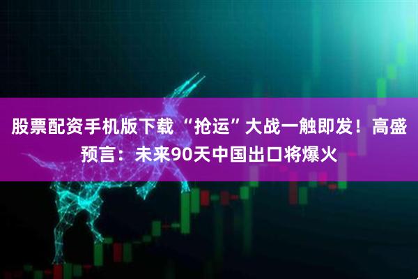 股票配资手机版下载 “抢运”大战一触即发！高盛预言：未来90天中国出口将爆火