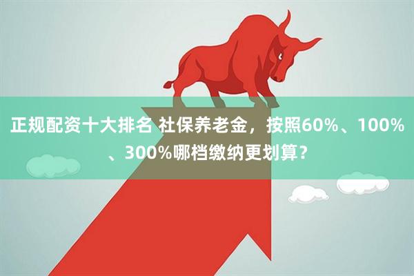 正规配资十大排名 社保养老金，按照60%、100%、300%哪档缴纳更划算？