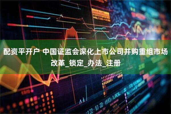 配资平开户 中国证监会深化上市公司并购重组市场改革_锁定_办法_注册