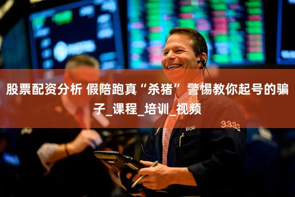 股票配资分析 假陪跑真“杀猪” 警惕教你起号的骗子_课程_培训_视频