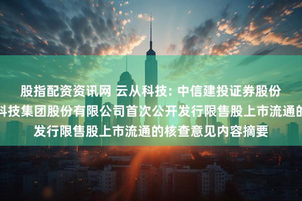 股指配资资讯网 云从科技: 中信建投证券股份有限公司关于云从科技集团股份有限公司首次公开发行限售股上市流通的核查意见内容摘要