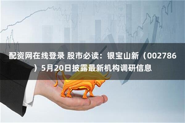 配资网在线登录 股市必读：银宝山新（002786）5月20日披露最新机构调研信息