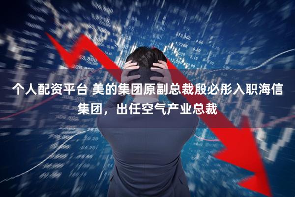 个人配资平台 美的集团原副总裁殷必彤入职海信集团，出任空气产业总裁