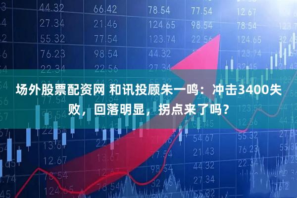 场外股票配资网 和讯投顾朱一鸣：冲击3400失败，回落明显，拐点来了吗？
