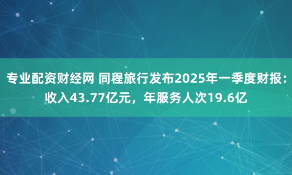 专业配资财经网 同程旅行发布2025年一季度财报：收入43.77亿元，年服务人次19.6亿