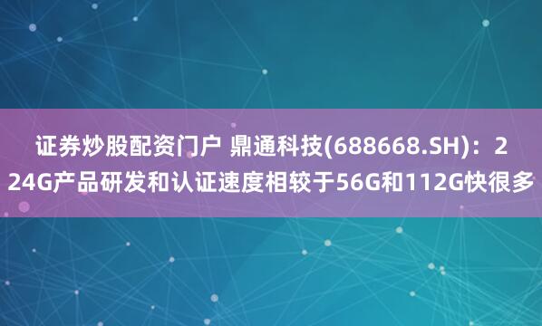 证券炒股配资门户 鼎通科技(688668.SH)：224G产品研发和认证速度相较于56G和112G快很多