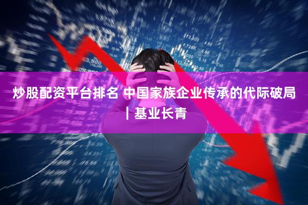 炒股配资平台排名 中国家族企业传承的代际破局｜基业长青