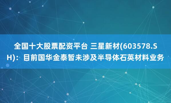 全国十大股票配资平台 三星新材(603578.SH)：目前国华金泰暂未涉及半导体石英材料业务