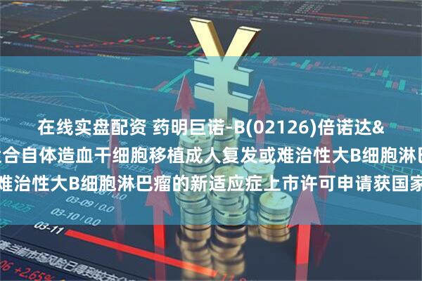 在线实盘配资 药明巨诺-B(02126)倍诺达&reg;针对二线不适合自体造血干细胞移植成人复发或难治性大B细胞淋巴瘤的新适应症上市许可申请获国家药监局受理