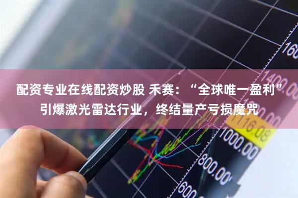 配资专业在线配资炒股 禾赛：“全球唯一盈利”引爆激光雷达行业，终结量产亏损魔咒