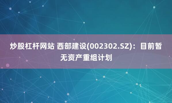 炒股杠杆网站 西部建设(002302.SZ)：目前暂无资产重组计划