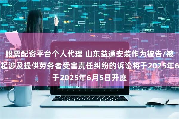 股票配资平台个人代理 山东益通安装作为被告/被上诉人的1起涉及提供劳务者受害责任纠纷的诉讼将于2025年6月5日开庭