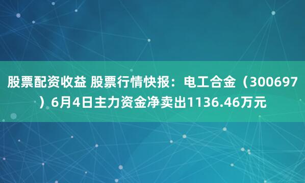 股票配资收益 股票行情快报：电工合金（300697）6月4日主力资金净卖出1136.46万元
