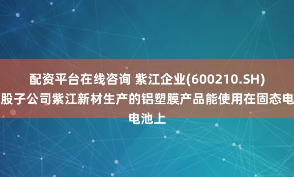 配资平台在线咨询 紫江企业(600210.SH)：控股子公司紫江新材生产的铝塑膜产品能使用在固态电池上