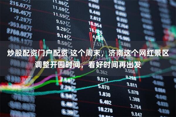 炒股配资门户配资 这个周末，济南这个网红景区调整开园时间，看好时间再出发