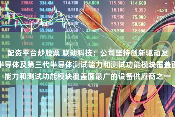 配资平台炒股票 联动科技：公司坚持创新驱动发展的战略，是国内功率半导体及第三代半导体测试能力和测试功能模块覆盖面最广的设备供应商之一