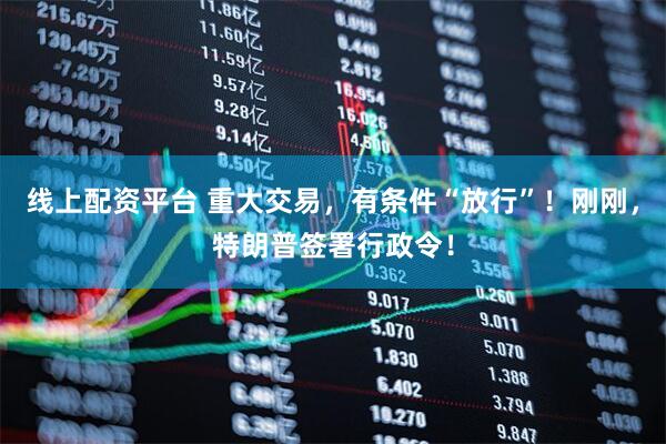 线上配资平台 重大交易，有条件“放行”！刚刚，特朗普签署行政令！