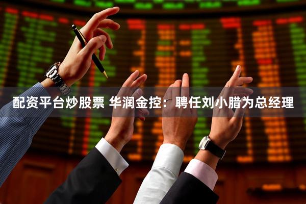 配资平台炒股票 华润金控：聘任刘小腊为总经理