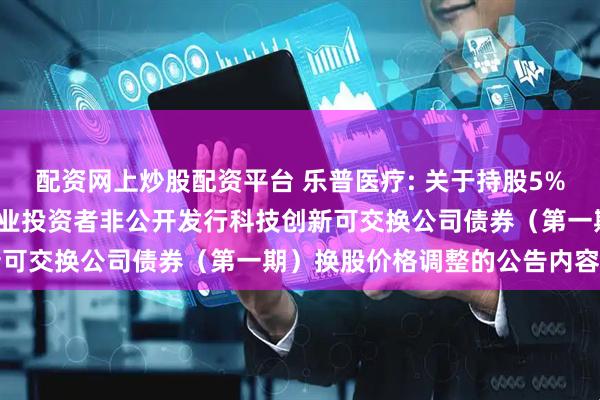 配资网上炒股配资平台 乐普医疗: 关于持股5%以上股东2024年面向专业投资者非公开发行科技创新可交换公司债券(第一期)换股价格调整的公告内容摘要