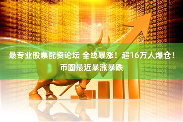 最专业股票配资论坛 全线暴涨！超16万人爆仓！币圈最近暴涨暴跌