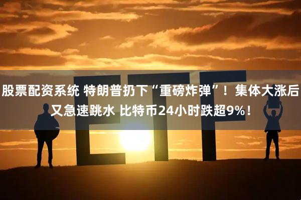 股票配资系统 特朗普扔下“重磅炸弹”！集体大涨后又急速跳水 比特币24小时跌超9%！