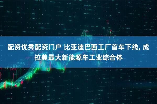 配资优秀配资门户 比亚迪巴西工厂首车下线, 成拉美最大新能源车工业综合体