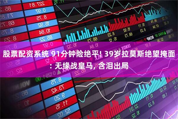 股票配资系统 91分钟险绝平! 39岁拉莫斯绝望掩面: 无缘战皇马, 含泪出局