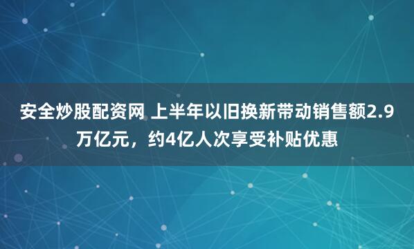 安全炒股配资网 上半年以旧换新带动销售额2.9万亿元，约4亿人次享受补贴优惠