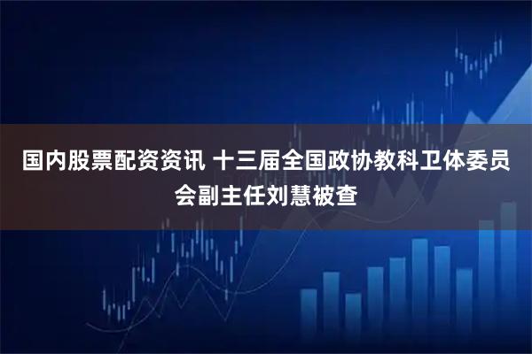 国内股票配资资讯 十三届全国政协教科卫体委员会副主任刘慧被查