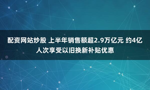 配资网站炒股 上半年销售额超2.9万亿元 约4亿人次享受以旧换新补贴优惠