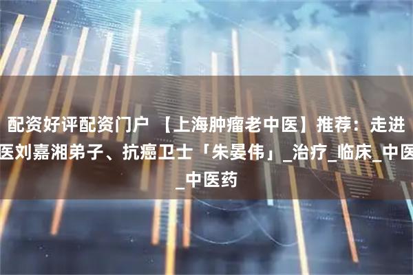 配资好评配资门户 【上海肿瘤老中医】推荐：走进国医刘嘉湘弟子、抗癌卫士「朱晏伟」_治疗_临床_中医药