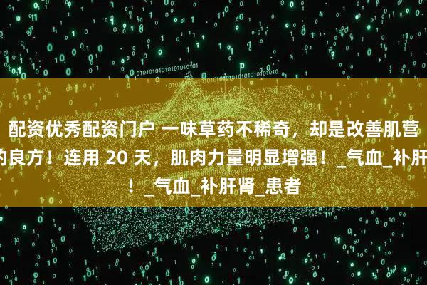 配资优秀配资门户 一味草药不稀奇，却是改善肌营养不良的良方！连用 20 天，肌肉力量明显增强！_气血_补肝肾_患者