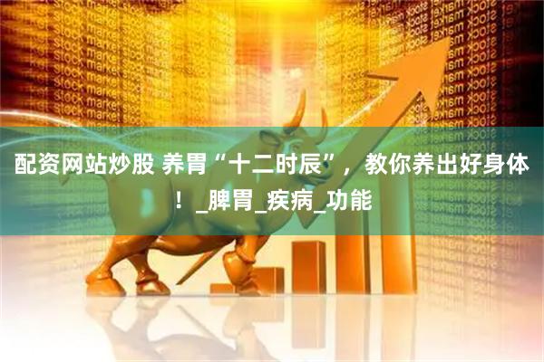 配资网站炒股 养胃“十二时辰”，教你养出好身体！_脾胃_疾病_功能