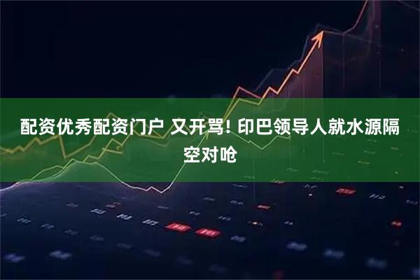 配资优秀配资门户 又开骂! 印巴领导人就水源隔空对呛